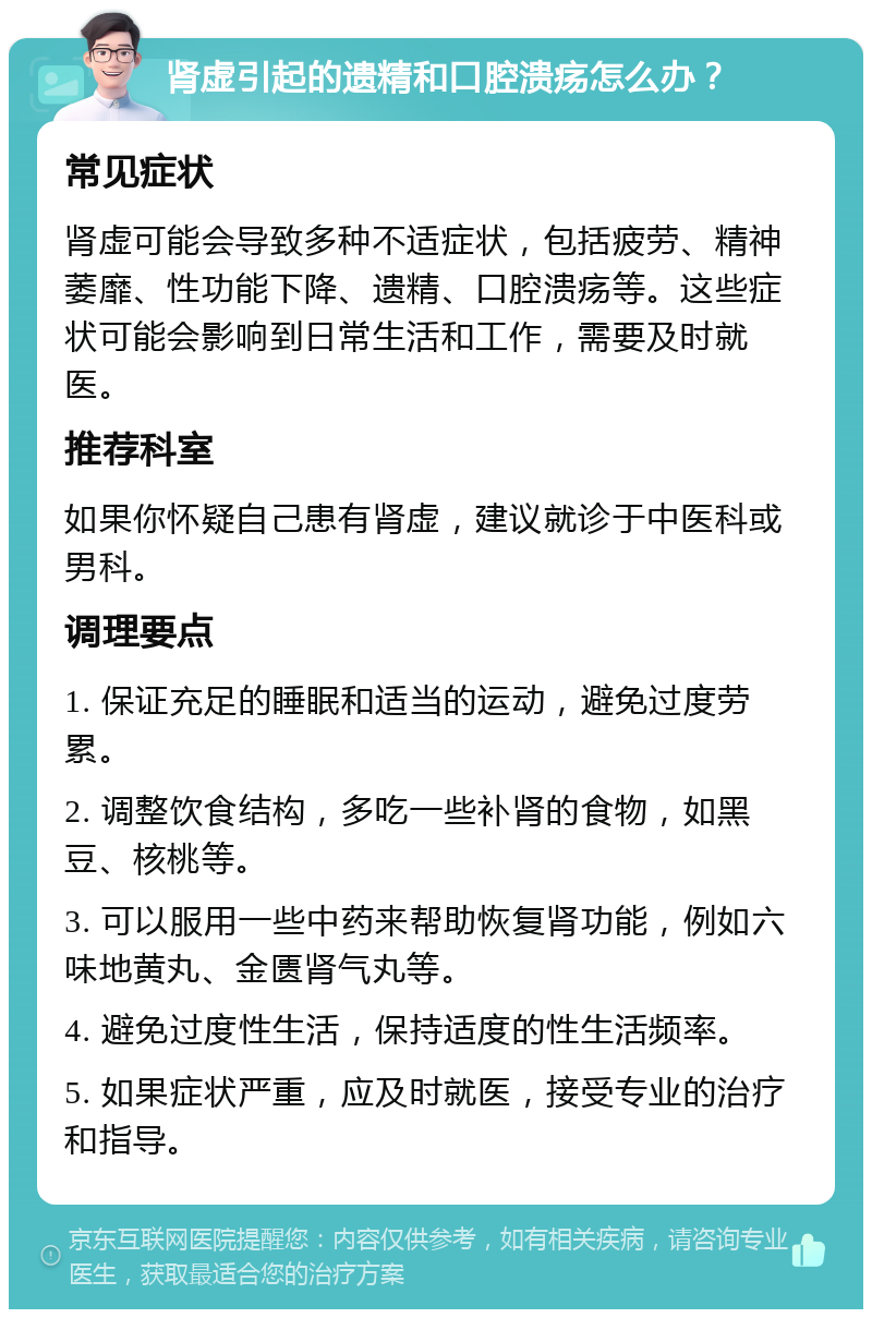 肾虚引起的遗精和口腔溃疡怎么办？ 常见症状 肾虚可能会导致多种不适症状，包括疲劳、精神萎靡、性功能下降、遗精、口腔溃疡等。这些症状可能会影响到日常生活和工作，需要及时就医。 推荐科室 如果你怀疑自己患有肾虚，建议就诊于中医科或男科。 调理要点 1. 保证充足的睡眠和适当的运动，避免过度劳累。 2. 调整饮食结构，多吃一些补肾的食物，如黑豆、核桃等。 3. 可以服用一些中药来帮助恢复肾功能，例如六味地黄丸、金匮肾气丸等。 4. 避免过度性生活，保持适度的性生活频率。 5. 如果症状严重，应及时就医，接受专业的治疗和指导。