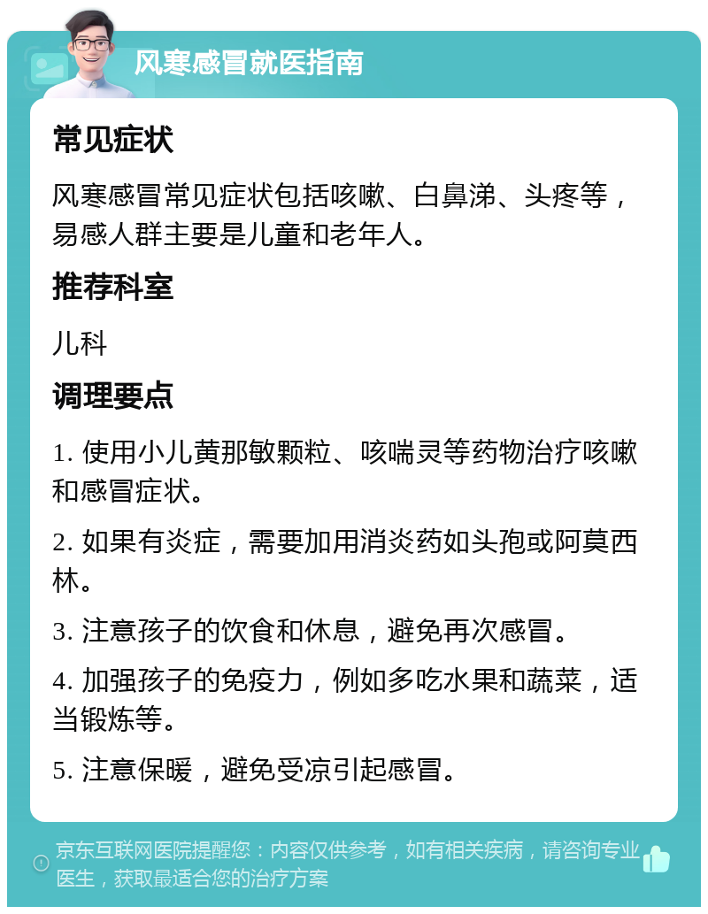 风寒感冒就医指南 常见症状 风寒感冒常见症状包括咳嗽、白鼻涕、头疼等，易感人群主要是儿童和老年人。 推荐科室 儿科 调理要点 1. 使用小儿黄那敏颗粒、咳喘灵等药物治疗咳嗽和感冒症状。 2. 如果有炎症，需要加用消炎药如头孢或阿莫西林。 3. 注意孩子的饮食和休息，避免再次感冒。 4. 加强孩子的免疫力，例如多吃水果和蔬菜，适当锻炼等。 5. 注意保暖，避免受凉引起感冒。