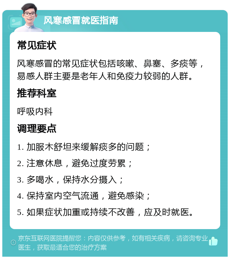 风寒感冒就医指南 常见症状 风寒感冒的常见症状包括咳嗽、鼻塞、多痰等，易感人群主要是老年人和免疫力较弱的人群。 推荐科室 呼吸内科 调理要点 1. 加服木舒坦来缓解痰多的问题； 2. 注意休息，避免过度劳累； 3. 多喝水，保持水分摄入； 4. 保持室内空气流通，避免感染； 5. 如果症状加重或持续不改善，应及时就医。