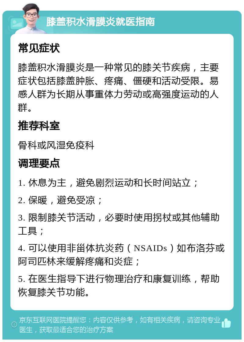 膝盖积水滑膜炎就医指南 常见症状 膝盖积水滑膜炎是一种常见的膝关节疾病，主要症状包括膝盖肿胀、疼痛、僵硬和活动受限。易感人群为长期从事重体力劳动或高强度运动的人群。 推荐科室 骨科或风湿免疫科 调理要点 1. 休息为主，避免剧烈运动和长时间站立； 2. 保暖，避免受凉； 3. 限制膝关节活动，必要时使用拐杖或其他辅助工具； 4. 可以使用非甾体抗炎药（NSAIDs）如布洛芬或阿司匹林来缓解疼痛和炎症； 5. 在医生指导下进行物理治疗和康复训练，帮助恢复膝关节功能。