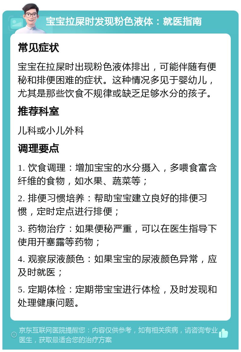 宝宝拉屎时发现粉色液体：就医指南 常见症状 宝宝在拉屎时出现粉色液体排出，可能伴随有便秘和排便困难的症状。这种情况多见于婴幼儿，尤其是那些饮食不规律或缺乏足够水分的孩子。 推荐科室 儿科或小儿外科 调理要点 1. 饮食调理：增加宝宝的水分摄入，多喂食富含纤维的食物，如水果、蔬菜等； 2. 排便习惯培养：帮助宝宝建立良好的排便习惯，定时定点进行排便； 3. 药物治疗：如果便秘严重，可以在医生指导下使用开塞露等药物； 4. 观察尿液颜色：如果宝宝的尿液颜色异常，应及时就医； 5. 定期体检：定期带宝宝进行体检，及时发现和处理健康问题。