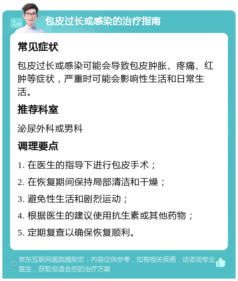 包皮过长或感染的治疗指南 常见症状 包皮过长或感染可能会导致包皮肿胀、疼痛、红肿等症状，严重时可能会影响性生活和日常生活。 推荐科室 泌尿外科或男科 调理要点 1. 在医生的指导下进行包皮手术； 2. 在恢复期间保持局部清洁和干燥； 3. 避免性生活和剧烈运动； 4. 根据医生的建议使用抗生素或其他药物； 5. 定期复查以确保恢复顺利。