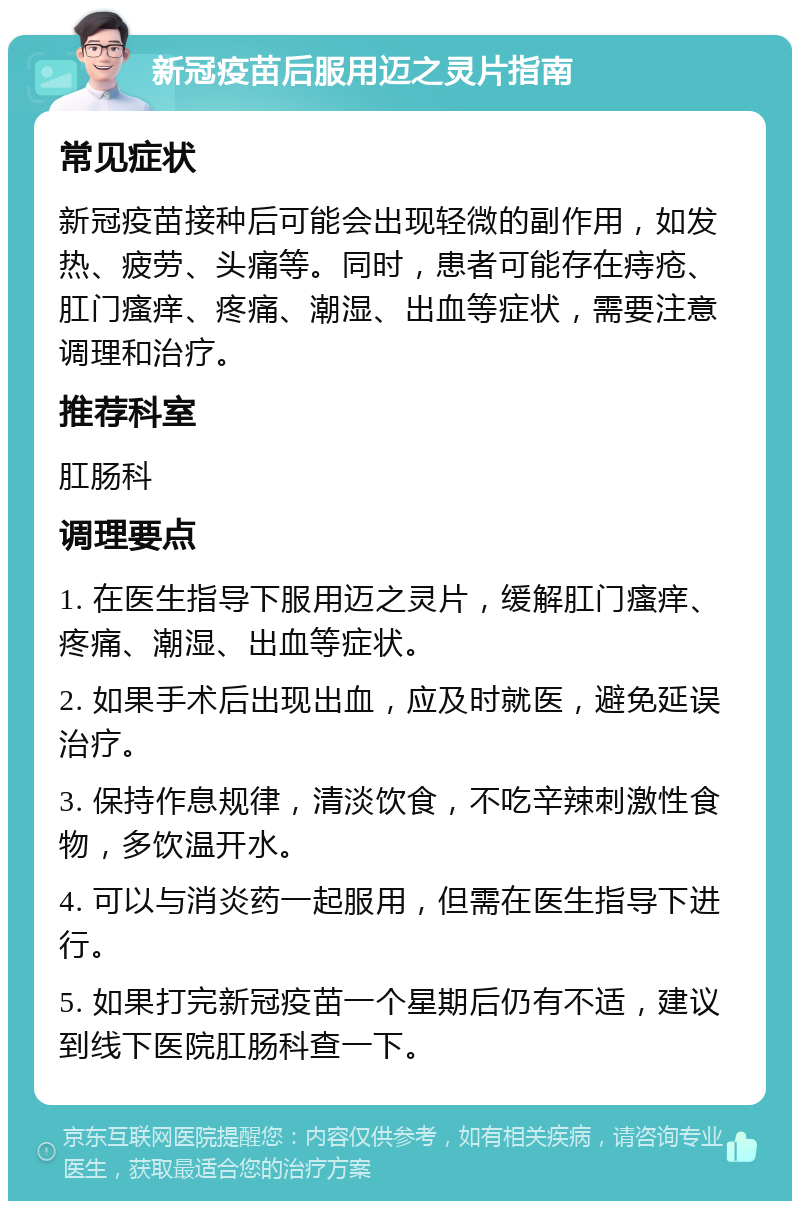 新冠疫苗后服用迈之灵片指南 常见症状 新冠疫苗接种后可能会出现轻微的副作用，如发热、疲劳、头痛等。同时，患者可能存在痔疮、肛门瘙痒、疼痛、潮湿、出血等症状，需要注意调理和治疗。 推荐科室 肛肠科 调理要点 1. 在医生指导下服用迈之灵片，缓解肛门瘙痒、疼痛、潮湿、出血等症状。 2. 如果手术后出现出血，应及时就医，避免延误治疗。 3. 保持作息规律，清淡饮食，不吃辛辣刺激性食物，多饮温开水。 4. 可以与消炎药一起服用，但需在医生指导下进行。 5. 如果打完新冠疫苗一个星期后仍有不适，建议到线下医院肛肠科查一下。