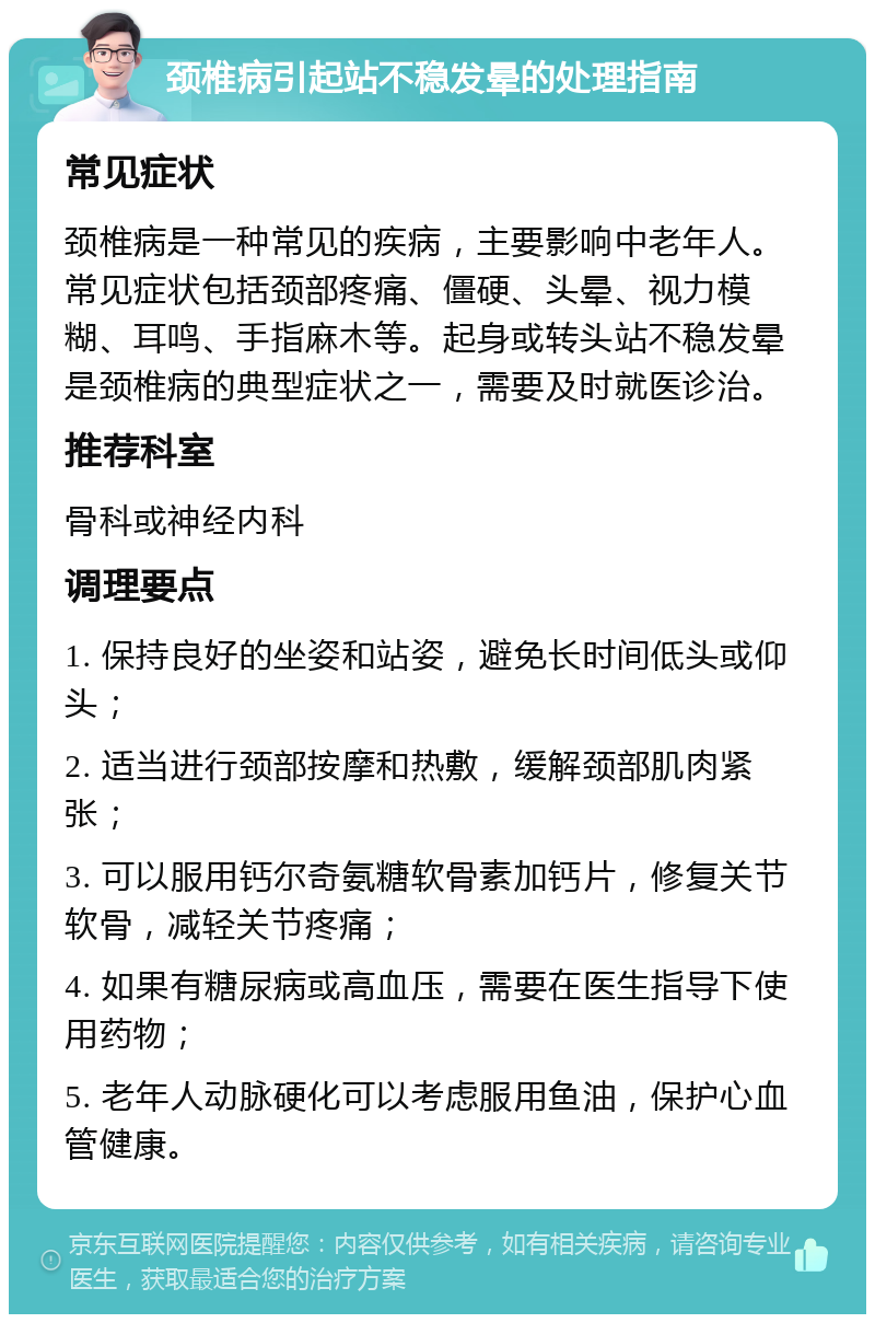 颈椎病引起站不稳发晕的处理指南 常见症状 颈椎病是一种常见的疾病，主要影响中老年人。常见症状包括颈部疼痛、僵硬、头晕、视力模糊、耳鸣、手指麻木等。起身或转头站不稳发晕是颈椎病的典型症状之一，需要及时就医诊治。 推荐科室 骨科或神经内科 调理要点 1. 保持良好的坐姿和站姿，避免长时间低头或仰头； 2. 适当进行颈部按摩和热敷，缓解颈部肌肉紧张； 3. 可以服用钙尔奇氨糖软骨素加钙片，修复关节软骨，减轻关节疼痛； 4. 如果有糖尿病或高血压，需要在医生指导下使用药物； 5. 老年人动脉硬化可以考虑服用鱼油，保护心血管健康。