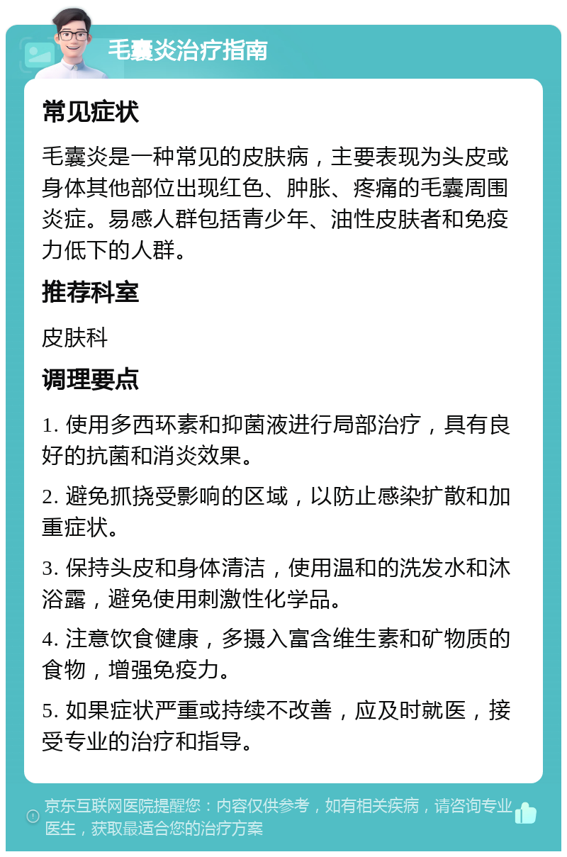 毛囊炎治疗指南 常见症状 毛囊炎是一种常见的皮肤病，主要表现为头皮或身体其他部位出现红色、肿胀、疼痛的毛囊周围炎症。易感人群包括青少年、油性皮肤者和免疫力低下的人群。 推荐科室 皮肤科 调理要点 1. 使用多西环素和抑菌液进行局部治疗，具有良好的抗菌和消炎效果。 2. 避免抓挠受影响的区域，以防止感染扩散和加重症状。 3. 保持头皮和身体清洁，使用温和的洗发水和沐浴露，避免使用刺激性化学品。 4. 注意饮食健康，多摄入富含维生素和矿物质的食物，增强免疫力。 5. 如果症状严重或持续不改善，应及时就医，接受专业的治疗和指导。