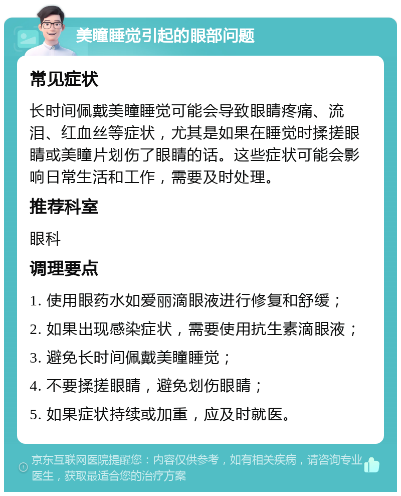 美瞳睡觉引起的眼部问题 常见症状 长时间佩戴美瞳睡觉可能会导致眼睛疼痛、流泪、红血丝等症状，尤其是如果在睡觉时揉搓眼睛或美瞳片划伤了眼睛的话。这些症状可能会影响日常生活和工作，需要及时处理。 推荐科室 眼科 调理要点 1. 使用眼药水如爱丽滴眼液进行修复和舒缓； 2. 如果出现感染症状，需要使用抗生素滴眼液； 3. 避免长时间佩戴美瞳睡觉； 4. 不要揉搓眼睛，避免划伤眼睛； 5. 如果症状持续或加重，应及时就医。