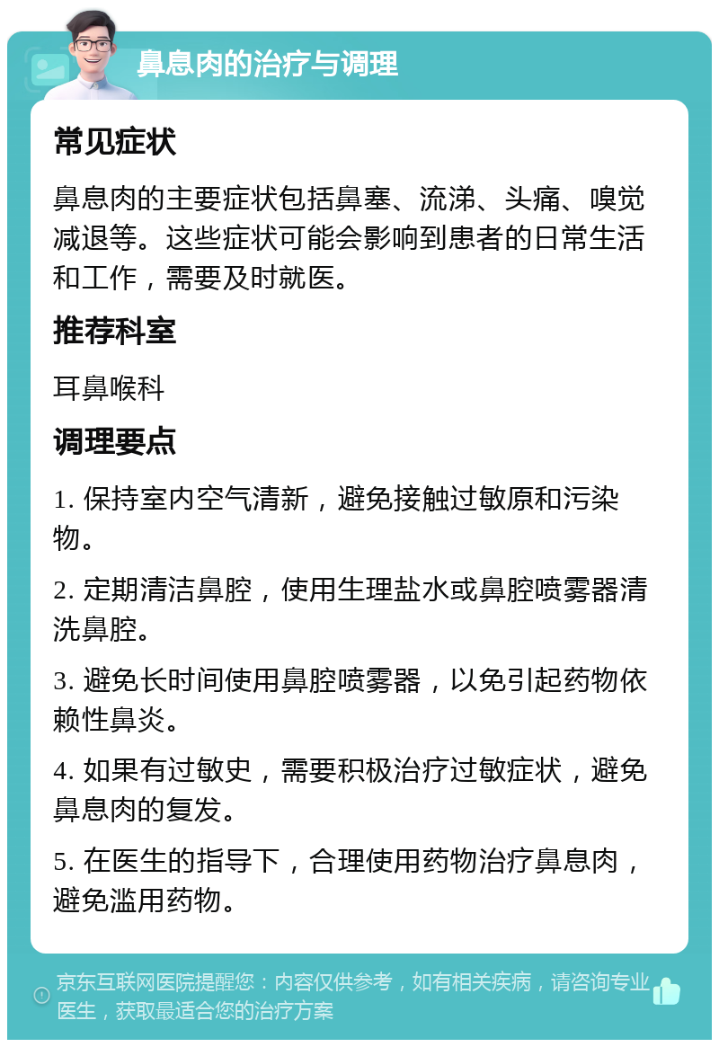 鼻息肉的治疗与调理 常见症状 鼻息肉的主要症状包括鼻塞、流涕、头痛、嗅觉减退等。这些症状可能会影响到患者的日常生活和工作，需要及时就医。 推荐科室 耳鼻喉科 调理要点 1. 保持室内空气清新，避免接触过敏原和污染物。 2. 定期清洁鼻腔，使用生理盐水或鼻腔喷雾器清洗鼻腔。 3. 避免长时间使用鼻腔喷雾器，以免引起药物依赖性鼻炎。 4. 如果有过敏史，需要积极治疗过敏症状，避免鼻息肉的复发。 5. 在医生的指导下，合理使用药物治疗鼻息肉，避免滥用药物。