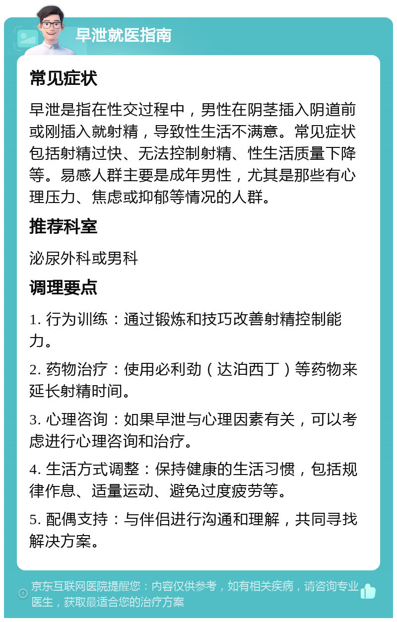 早泄就医指南 常见症状 早泄是指在性交过程中，男性在阴茎插入阴道前或刚插入就射精，导致性生活不满意。常见症状包括射精过快、无法控制射精、性生活质量下降等。易感人群主要是成年男性，尤其是那些有心理压力、焦虑或抑郁等情况的人群。 推荐科室 泌尿外科或男科 调理要点 1. 行为训练：通过锻炼和技巧改善射精控制能力。 2. 药物治疗：使用必利劲（达泊西丁）等药物来延长射精时间。 3. 心理咨询：如果早泄与心理因素有关，可以考虑进行心理咨询和治疗。 4. 生活方式调整：保持健康的生活习惯，包括规律作息、适量运动、避免过度疲劳等。 5. 配偶支持：与伴侣进行沟通和理解，共同寻找解决方案。