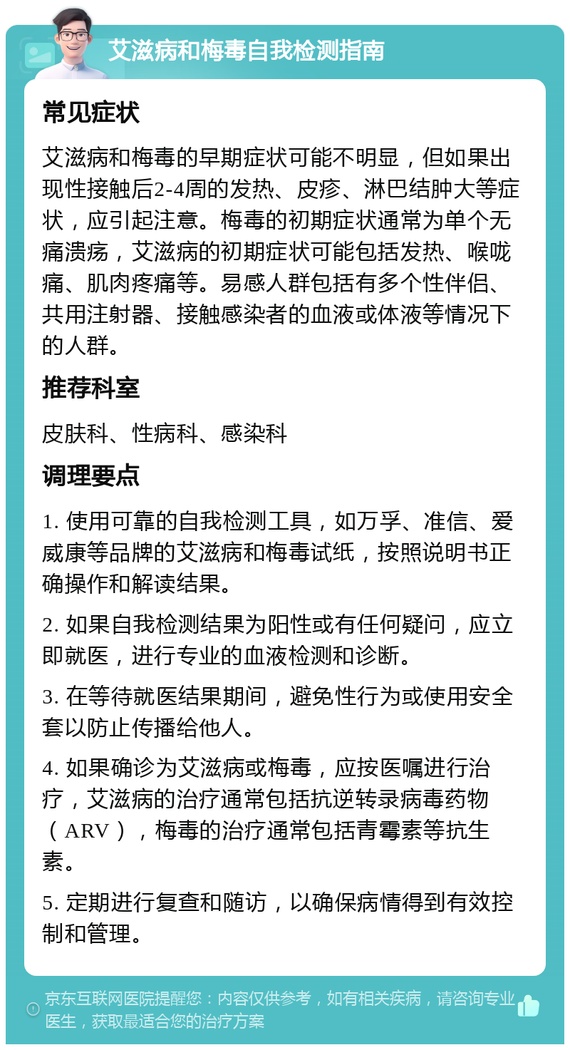 艾滋病和梅毒自我检测指南 常见症状 艾滋病和梅毒的早期症状可能不明显，但如果出现性接触后2-4周的发热、皮疹、淋巴结肿大等症状，应引起注意。梅毒的初期症状通常为单个无痛溃疡，艾滋病的初期症状可能包括发热、喉咙痛、肌肉疼痛等。易感人群包括有多个性伴侣、共用注射器、接触感染者的血液或体液等情况下的人群。 推荐科室 皮肤科、性病科、感染科 调理要点 1. 使用可靠的自我检测工具，如万孚、准信、爱威康等品牌的艾滋病和梅毒试纸，按照说明书正确操作和解读结果。 2. 如果自我检测结果为阳性或有任何疑问，应立即就医，进行专业的血液检测和诊断。 3. 在等待就医结果期间，避免性行为或使用安全套以防止传播给他人。 4. 如果确诊为艾滋病或梅毒，应按医嘱进行治疗，艾滋病的治疗通常包括抗逆转录病毒药物（ARV），梅毒的治疗通常包括青霉素等抗生素。 5. 定期进行复查和随访，以确保病情得到有效控制和管理。