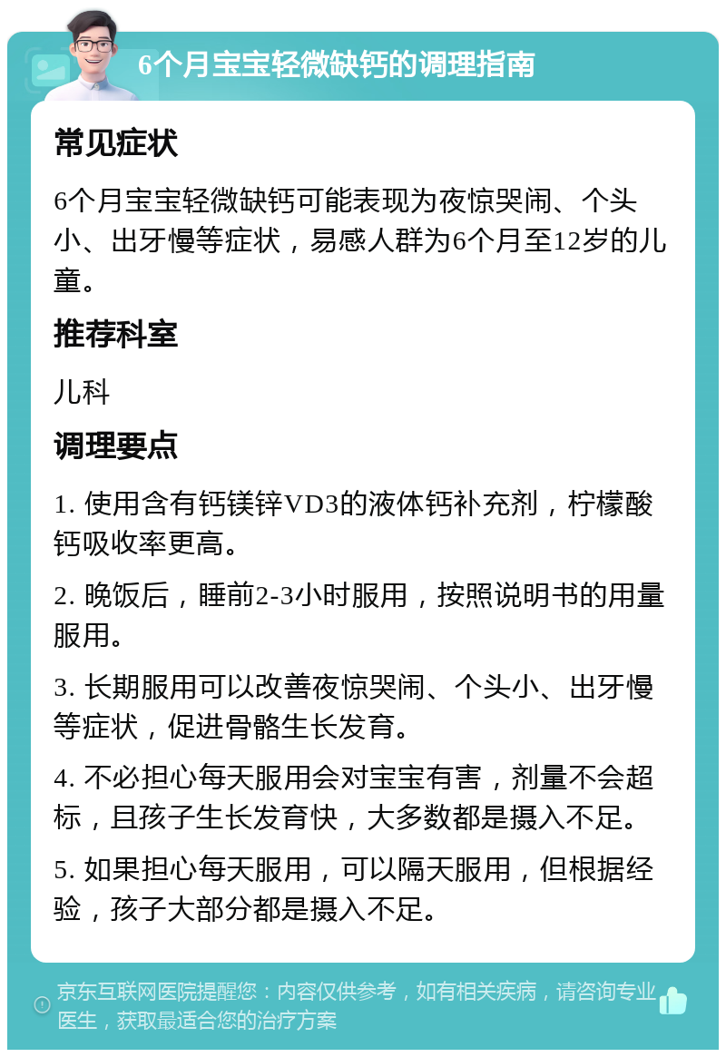 6个月宝宝轻微缺钙的调理指南 常见症状 6个月宝宝轻微缺钙可能表现为夜惊哭闹、个头小、出牙慢等症状，易感人群为6个月至12岁的儿童。 推荐科室 儿科 调理要点 1. 使用含有钙镁锌VD3的液体钙补充剂，柠檬酸钙吸收率更高。 2. 晚饭后，睡前2-3小时服用，按照说明书的用量服用。 3. 长期服用可以改善夜惊哭闹、个头小、出牙慢等症状，促进骨骼生长发育。 4. 不必担心每天服用会对宝宝有害，剂量不会超标，且孩子生长发育快，大多数都是摄入不足。 5. 如果担心每天服用，可以隔天服用，但根据经验，孩子大部分都是摄入不足。