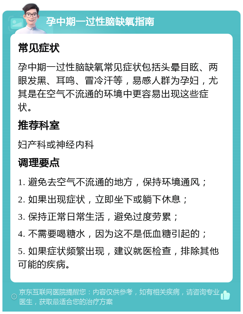 孕中期一过性脑缺氧指南 常见症状 孕中期一过性脑缺氧常见症状包括头晕目眩、两眼发黑、耳鸣、冒冷汗等，易感人群为孕妇，尤其是在空气不流通的环境中更容易出现这些症状。 推荐科室 妇产科或神经内科 调理要点 1. 避免去空气不流通的地方，保持环境通风； 2. 如果出现症状，立即坐下或躺下休息； 3. 保持正常日常生活，避免过度劳累； 4. 不需要喝糖水，因为这不是低血糖引起的； 5. 如果症状频繁出现，建议就医检查，排除其他可能的疾病。