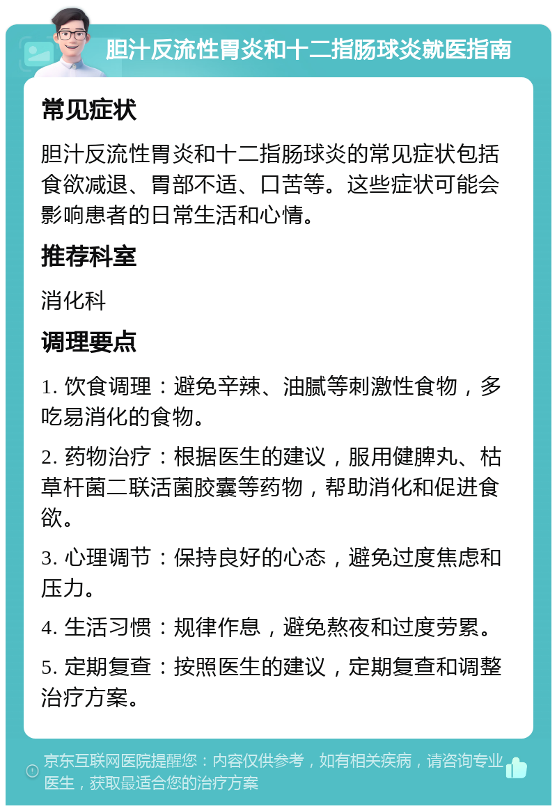 胆汁反流性胃炎和十二指肠球炎就医指南 常见症状 胆汁反流性胃炎和十二指肠球炎的常见症状包括食欲减退、胃部不适、口苦等。这些症状可能会影响患者的日常生活和心情。 推荐科室 消化科 调理要点 1. 饮食调理：避免辛辣、油腻等刺激性食物，多吃易消化的食物。 2. 药物治疗：根据医生的建议，服用健脾丸、枯草杆菌二联活菌胶囊等药物，帮助消化和促进食欲。 3. 心理调节：保持良好的心态，避免过度焦虑和压力。 4. 生活习惯：规律作息，避免熬夜和过度劳累。 5. 定期复查：按照医生的建议，定期复查和调整治疗方案。