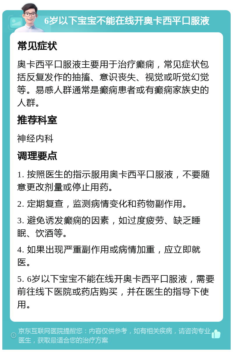 6岁以下宝宝不能在线开奥卡西平口服液 常见症状 奥卡西平口服液主要用于治疗癫痫，常见症状包括反复发作的抽搐、意识丧失、视觉或听觉幻觉等。易感人群通常是癫痫患者或有癫痫家族史的人群。 推荐科室 神经内科 调理要点 1. 按照医生的指示服用奥卡西平口服液，不要随意更改剂量或停止用药。 2. 定期复查，监测病情变化和药物副作用。 3. 避免诱发癫痫的因素，如过度疲劳、缺乏睡眠、饮酒等。 4. 如果出现严重副作用或病情加重，应立即就医。 5. 6岁以下宝宝不能在线开奥卡西平口服液，需要前往线下医院或药店购买，并在医生的指导下使用。