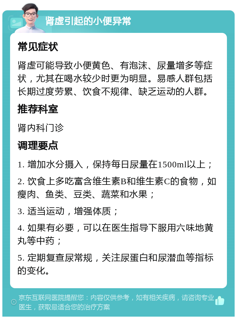 肾虚引起的小便异常 常见症状 肾虚可能导致小便黄色、有泡沫、尿量增多等症状，尤其在喝水较少时更为明显。易感人群包括长期过度劳累、饮食不规律、缺乏运动的人群。 推荐科室 肾内科门诊 调理要点 1. 增加水分摄入，保持每日尿量在1500ml以上； 2. 饮食上多吃富含维生素B和维生素C的食物，如瘦肉、鱼类、豆类、蔬菜和水果； 3. 适当运动，增强体质； 4. 如果有必要，可以在医生指导下服用六味地黄丸等中药； 5. 定期复查尿常规，关注尿蛋白和尿潜血等指标的变化。