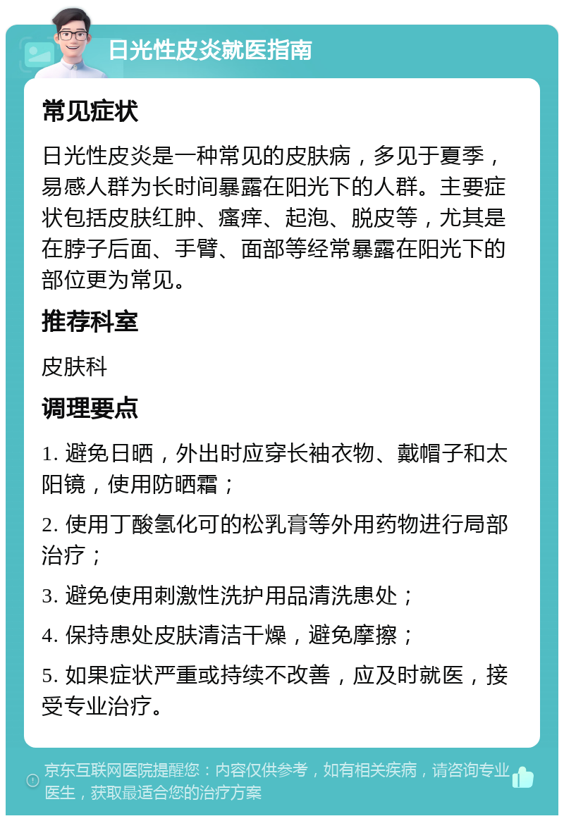 日光性皮炎就医指南 常见症状 日光性皮炎是一种常见的皮肤病，多见于夏季，易感人群为长时间暴露在阳光下的人群。主要症状包括皮肤红肿、瘙痒、起泡、脱皮等，尤其是在脖子后面、手臂、面部等经常暴露在阳光下的部位更为常见。 推荐科室 皮肤科 调理要点 1. 避免日晒，外出时应穿长袖衣物、戴帽子和太阳镜，使用防晒霜； 2. 使用丁酸氢化可的松乳膏等外用药物进行局部治疗； 3. 避免使用刺激性洗护用品清洗患处； 4. 保持患处皮肤清洁干燥，避免摩擦； 5. 如果症状严重或持续不改善，应及时就医，接受专业治疗。