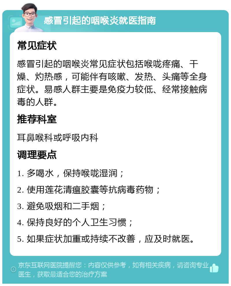 感冒引起的咽喉炎就医指南 常见症状 感冒引起的咽喉炎常见症状包括喉咙疼痛、干燥、灼热感，可能伴有咳嗽、发热、头痛等全身症状。易感人群主要是免疫力较低、经常接触病毒的人群。 推荐科室 耳鼻喉科或呼吸内科 调理要点 1. 多喝水，保持喉咙湿润； 2. 使用莲花清瘟胶囊等抗病毒药物； 3. 避免吸烟和二手烟； 4. 保持良好的个人卫生习惯； 5. 如果症状加重或持续不改善，应及时就医。