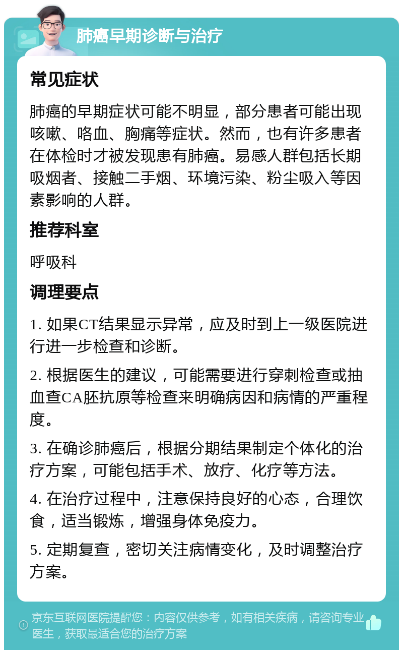 肺癌早期诊断与治疗 常见症状 肺癌的早期症状可能不明显，部分患者可能出现咳嗽、咯血、胸痛等症状。然而，也有许多患者在体检时才被发现患有肺癌。易感人群包括长期吸烟者、接触二手烟、环境污染、粉尘吸入等因素影响的人群。 推荐科室 呼吸科 调理要点 1. 如果CT结果显示异常，应及时到上一级医院进行进一步检查和诊断。 2. 根据医生的建议，可能需要进行穿刺检查或抽血查CA胚抗原等检查来明确病因和病情的严重程度。 3. 在确诊肺癌后，根据分期结果制定个体化的治疗方案，可能包括手术、放疗、化疗等方法。 4. 在治疗过程中，注意保持良好的心态，合理饮食，适当锻炼，增强身体免疫力。 5. 定期复查，密切关注病情变化，及时调整治疗方案。