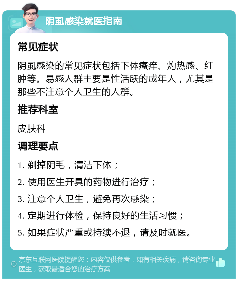 阴虱感染就医指南 常见症状 阴虱感染的常见症状包括下体瘙痒、灼热感、红肿等。易感人群主要是性活跃的成年人，尤其是那些不注意个人卫生的人群。 推荐科室 皮肤科 调理要点 1. 剃掉阴毛，清洁下体； 2. 使用医生开具的药物进行治疗； 3. 注意个人卫生，避免再次感染； 4. 定期进行体检，保持良好的生活习惯； 5. 如果症状严重或持续不退，请及时就医。