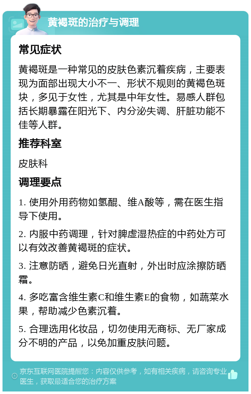 黄褐斑的治疗与调理 常见症状 黄褐斑是一种常见的皮肤色素沉着疾病，主要表现为面部出现大小不一、形状不规则的黄褐色斑块，多见于女性，尤其是中年女性。易感人群包括长期暴露在阳光下、内分泌失调、肝脏功能不佳等人群。 推荐科室 皮肤科 调理要点 1. 使用外用药物如氢醌、维A酸等，需在医生指导下使用。 2. 内服中药调理，针对脾虚湿热症的中药处方可以有效改善黄褐斑的症状。 3. 注意防晒，避免日光直射，外出时应涂擦防晒霜。 4. 多吃富含维生素C和维生素E的食物，如蔬菜水果，帮助减少色素沉着。 5. 合理选用化妆品，切勿使用无商标、无厂家成分不明的产品，以免加重皮肤问题。