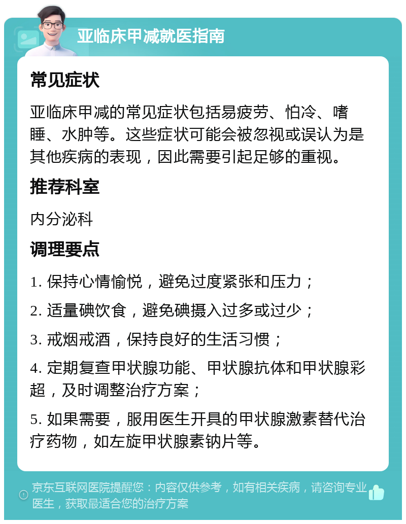 亚临床甲减就医指南 常见症状 亚临床甲减的常见症状包括易疲劳、怕冷、嗜睡、水肿等。这些症状可能会被忽视或误认为是其他疾病的表现，因此需要引起足够的重视。 推荐科室 内分泌科 调理要点 1. 保持心情愉悦，避免过度紧张和压力； 2. 适量碘饮食，避免碘摄入过多或过少； 3. 戒烟戒酒，保持良好的生活习惯； 4. 定期复查甲状腺功能、甲状腺抗体和甲状腺彩超，及时调整治疗方案； 5. 如果需要，服用医生开具的甲状腺激素替代治疗药物，如左旋甲状腺素钠片等。