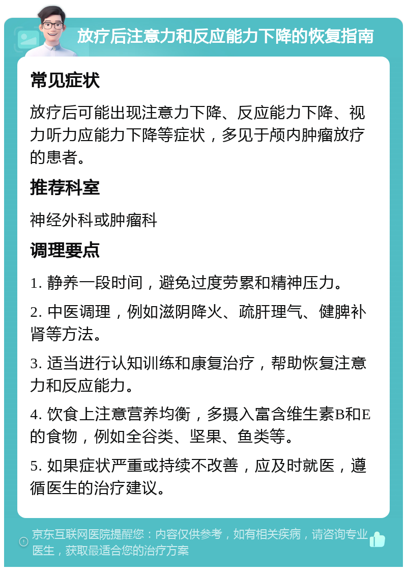 放疗后注意力和反应能力下降的恢复指南 常见症状 放疗后可能出现注意力下降、反应能力下降、视力听力应能力下降等症状，多见于颅内肿瘤放疗的患者。 推荐科室 神经外科或肿瘤科 调理要点 1. 静养一段时间，避免过度劳累和精神压力。 2. 中医调理，例如滋阴降火、疏肝理气、健脾补肾等方法。 3. 适当进行认知训练和康复治疗，帮助恢复注意力和反应能力。 4. 饮食上注意营养均衡，多摄入富含维生素B和E的食物，例如全谷类、坚果、鱼类等。 5. 如果症状严重或持续不改善，应及时就医，遵循医生的治疗建议。