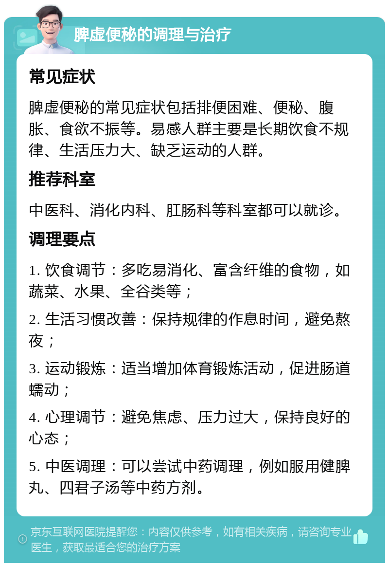 脾虚便秘的调理与治疗 常见症状 脾虚便秘的常见症状包括排便困难、便秘、腹胀、食欲不振等。易感人群主要是长期饮食不规律、生活压力大、缺乏运动的人群。 推荐科室 中医科、消化内科、肛肠科等科室都可以就诊。 调理要点 1. 饮食调节：多吃易消化、富含纤维的食物，如蔬菜、水果、全谷类等； 2. 生活习惯改善：保持规律的作息时间，避免熬夜； 3. 运动锻炼：适当增加体育锻炼活动，促进肠道蠕动； 4. 心理调节：避免焦虑、压力过大，保持良好的心态； 5. 中医调理：可以尝试中药调理，例如服用健脾丸、四君子汤等中药方剂。