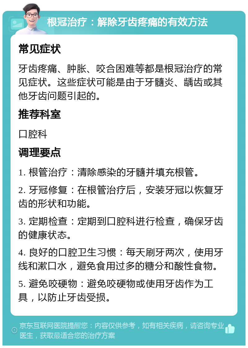 根冠治疗：解除牙齿疼痛的有效方法 常见症状 牙齿疼痛、肿胀、咬合困难等都是根冠治疗的常见症状。这些症状可能是由于牙髓炎、龋齿或其他牙齿问题引起的。 推荐科室 口腔科 调理要点 1. 根管治疗：清除感染的牙髓并填充根管。 2. 牙冠修复：在根管治疗后，安装牙冠以恢复牙齿的形状和功能。 3. 定期检查：定期到口腔科进行检查，确保牙齿的健康状态。 4. 良好的口腔卫生习惯：每天刷牙两次，使用牙线和漱口水，避免食用过多的糖分和酸性食物。 5. 避免咬硬物：避免咬硬物或使用牙齿作为工具，以防止牙齿受损。