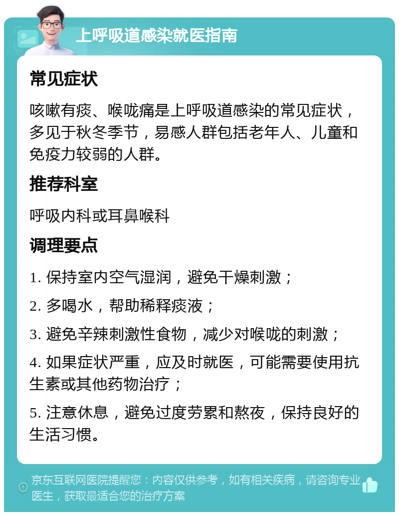 上呼吸道感染就医指南 常见症状 咳嗽有痰、喉咙痛是上呼吸道感染的常见症状，多见于秋冬季节，易感人群包括老年人、儿童和免疫力较弱的人群。 推荐科室 呼吸内科或耳鼻喉科 调理要点 1. 保持室内空气湿润，避免干燥刺激； 2. 多喝水，帮助稀释痰液； 3. 避免辛辣刺激性食物，减少对喉咙的刺激； 4. 如果症状严重，应及时就医，可能需要使用抗生素或其他药物治疗； 5. 注意休息，避免过度劳累和熬夜，保持良好的生活习惯。