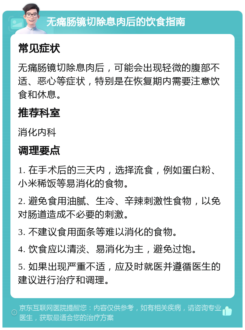 无痛肠镜切除息肉后的饮食指南 常见症状 无痛肠镜切除息肉后，可能会出现轻微的腹部不适、恶心等症状，特别是在恢复期内需要注意饮食和休息。 推荐科室 消化内科 调理要点 1. 在手术后的三天内，选择流食，例如蛋白粉、小米稀饭等易消化的食物。 2. 避免食用油腻、生冷、辛辣刺激性食物，以免对肠道造成不必要的刺激。 3. 不建议食用面条等难以消化的食物。 4. 饮食应以清淡、易消化为主，避免过饱。 5. 如果出现严重不适，应及时就医并遵循医生的建议进行治疗和调理。