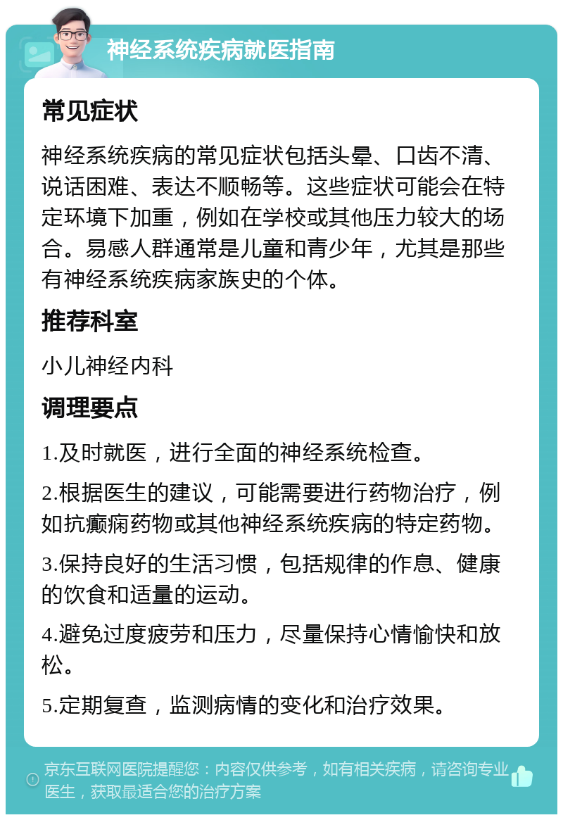 神经系统疾病就医指南 常见症状 神经系统疾病的常见症状包括头晕、口齿不清、说话困难、表达不顺畅等。这些症状可能会在特定环境下加重，例如在学校或其他压力较大的场合。易感人群通常是儿童和青少年，尤其是那些有神经系统疾病家族史的个体。 推荐科室 小儿神经内科 调理要点 1.及时就医，进行全面的神经系统检查。 2.根据医生的建议，可能需要进行药物治疗，例如抗癫痫药物或其他神经系统疾病的特定药物。 3.保持良好的生活习惯，包括规律的作息、健康的饮食和适量的运动。 4.避免过度疲劳和压力，尽量保持心情愉快和放松。 5.定期复查，监测病情的变化和治疗效果。