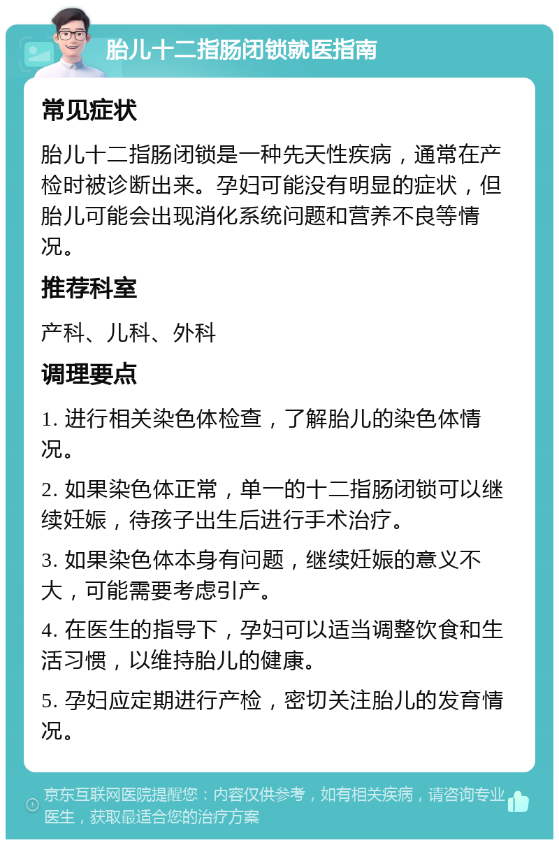 胎儿十二指肠闭锁就医指南 常见症状 胎儿十二指肠闭锁是一种先天性疾病，通常在产检时被诊断出来。孕妇可能没有明显的症状，但胎儿可能会出现消化系统问题和营养不良等情况。 推荐科室 产科、儿科、外科 调理要点 1. 进行相关染色体检查，了解胎儿的染色体情况。 2. 如果染色体正常，单一的十二指肠闭锁可以继续妊娠，待孩子出生后进行手术治疗。 3. 如果染色体本身有问题，继续妊娠的意义不大，可能需要考虑引产。 4. 在医生的指导下，孕妇可以适当调整饮食和生活习惯，以维持胎儿的健康。 5. 孕妇应定期进行产检，密切关注胎儿的发育情况。