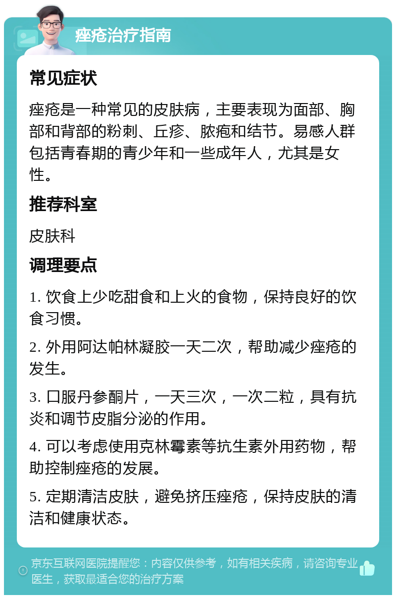 痤疮治疗指南 常见症状 痤疮是一种常见的皮肤病，主要表现为面部、胸部和背部的粉刺、丘疹、脓疱和结节。易感人群包括青春期的青少年和一些成年人，尤其是女性。 推荐科室 皮肤科 调理要点 1. 饮食上少吃甜食和上火的食物，保持良好的饮食习惯。 2. 外用阿达帕林凝胶一天二次，帮助减少痤疮的发生。 3. 口服丹参酮片，一天三次，一次二粒，具有抗炎和调节皮脂分泌的作用。 4. 可以考虑使用克林霉素等抗生素外用药物，帮助控制痤疮的发展。 5. 定期清洁皮肤，避免挤压痤疮，保持皮肤的清洁和健康状态。