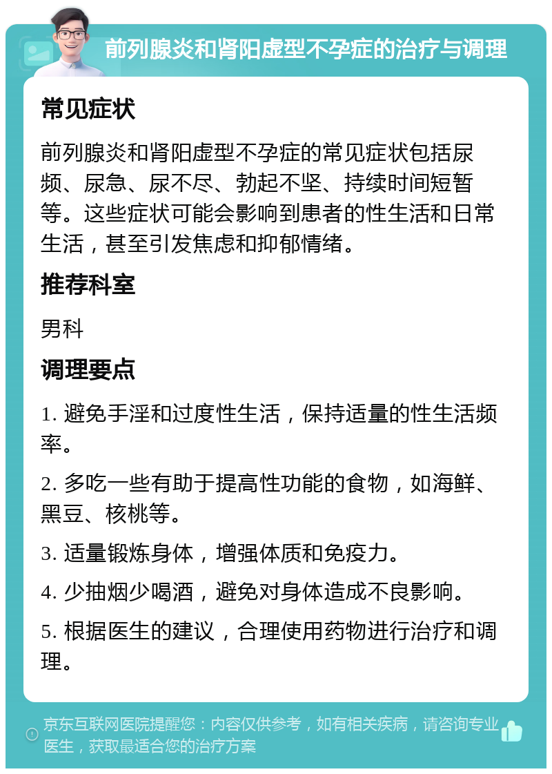 前列腺炎和肾阳虚型不孕症的治疗与调理 常见症状 前列腺炎和肾阳虚型不孕症的常见症状包括尿频、尿急、尿不尽、勃起不坚、持续时间短暂等。这些症状可能会影响到患者的性生活和日常生活，甚至引发焦虑和抑郁情绪。 推荐科室 男科 调理要点 1. 避免手淫和过度性生活，保持适量的性生活频率。 2. 多吃一些有助于提高性功能的食物，如海鲜、黑豆、核桃等。 3. 适量锻炼身体，增强体质和免疫力。 4. 少抽烟少喝酒，避免对身体造成不良影响。 5. 根据医生的建议，合理使用药物进行治疗和调理。