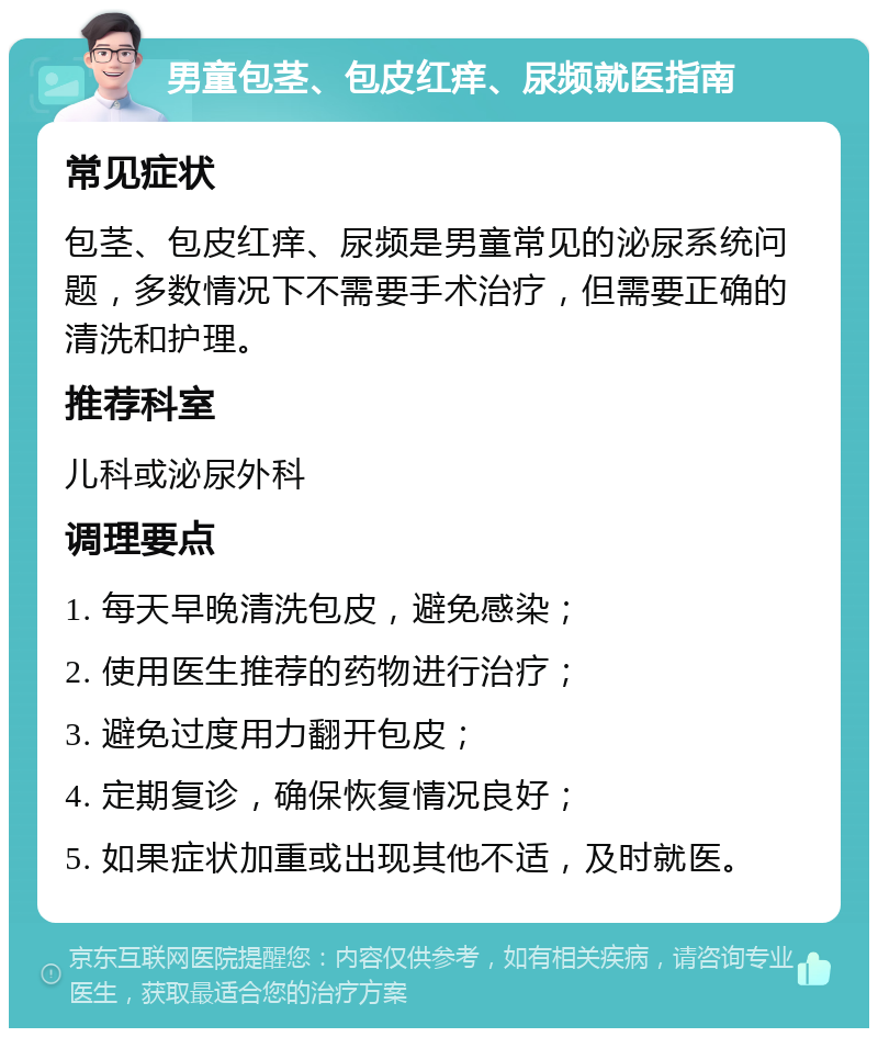 男童包茎、包皮红痒、尿频就医指南 常见症状 包茎、包皮红痒、尿频是男童常见的泌尿系统问题，多数情况下不需要手术治疗，但需要正确的清洗和护理。 推荐科室 儿科或泌尿外科 调理要点 1. 每天早晚清洗包皮，避免感染； 2. 使用医生推荐的药物进行治疗； 3. 避免过度用力翻开包皮； 4. 定期复诊，确保恢复情况良好； 5. 如果症状加重或出现其他不适，及时就医。