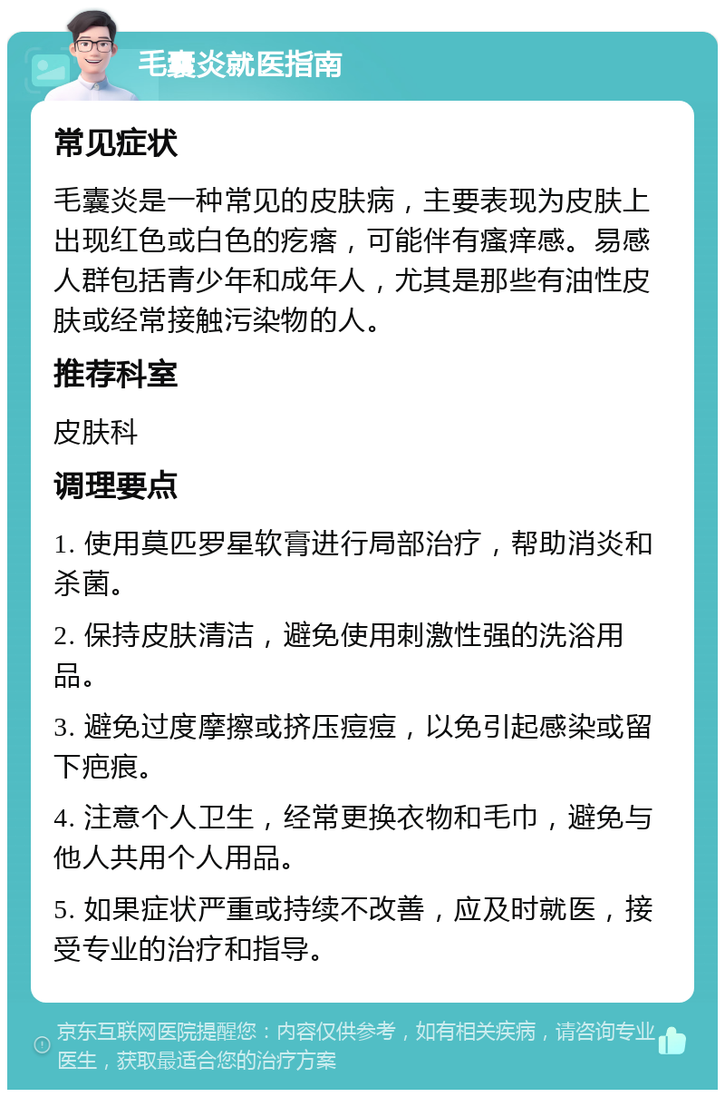 毛囊炎就医指南 常见症状 毛囊炎是一种常见的皮肤病，主要表现为皮肤上出现红色或白色的疙瘩，可能伴有瘙痒感。易感人群包括青少年和成年人，尤其是那些有油性皮肤或经常接触污染物的人。 推荐科室 皮肤科 调理要点 1. 使用莫匹罗星软膏进行局部治疗，帮助消炎和杀菌。 2. 保持皮肤清洁，避免使用刺激性强的洗浴用品。 3. 避免过度摩擦或挤压痘痘，以免引起感染或留下疤痕。 4. 注意个人卫生，经常更换衣物和毛巾，避免与他人共用个人用品。 5. 如果症状严重或持续不改善，应及时就医，接受专业的治疗和指导。