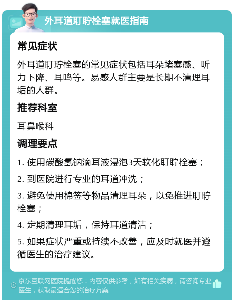 外耳道耵聍栓塞就医指南 常见症状 外耳道耵聍栓塞的常见症状包括耳朵堵塞感、听力下降、耳鸣等。易感人群主要是长期不清理耳垢的人群。 推荐科室 耳鼻喉科 调理要点 1. 使用碳酸氢钠滴耳液浸泡3天软化耵聍栓塞； 2. 到医院进行专业的耳道冲洗； 3. 避免使用棉签等物品清理耳朵，以免推进耵聍栓塞； 4. 定期清理耳垢，保持耳道清洁； 5. 如果症状严重或持续不改善，应及时就医并遵循医生的治疗建议。