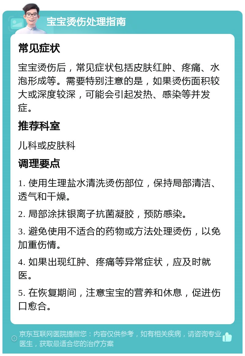 宝宝烫伤处理指南 常见症状 宝宝烫伤后，常见症状包括皮肤红肿、疼痛、水泡形成等。需要特别注意的是，如果烫伤面积较大或深度较深，可能会引起发热、感染等并发症。 推荐科室 儿科或皮肤科 调理要点 1. 使用生理盐水清洗烫伤部位，保持局部清洁、透气和干燥。 2. 局部涂抹银离子抗菌凝胶，预防感染。 3. 避免使用不适合的药物或方法处理烫伤，以免加重伤情。 4. 如果出现红肿、疼痛等异常症状，应及时就医。 5. 在恢复期间，注意宝宝的营养和休息，促进伤口愈合。