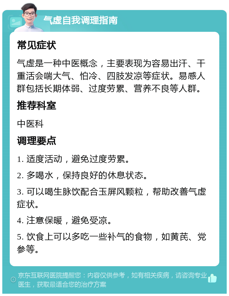 气虚自我调理指南 常见症状 气虚是一种中医概念，主要表现为容易出汗、干重活会喘大气、怕冷、四肢发凉等症状。易感人群包括长期体弱、过度劳累、营养不良等人群。 推荐科室 中医科 调理要点 1. 适度活动，避免过度劳累。 2. 多喝水，保持良好的休息状态。 3. 可以喝生脉饮配合玉屏风颗粒，帮助改善气虚症状。 4. 注意保暖，避免受凉。 5. 饮食上可以多吃一些补气的食物，如黄芪、党参等。