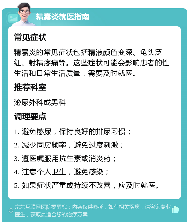 精囊炎就医指南 常见症状 精囊炎的常见症状包括精液颜色变深、龟头泛红、射精疼痛等。这些症状可能会影响患者的性生活和日常生活质量，需要及时就医。 推荐科室 泌尿外科或男科 调理要点 1. 避免憋尿，保持良好的排尿习惯； 2. 减少同房频率，避免过度刺激； 3. 遵医嘱服用抗生素或消炎药； 4. 注意个人卫生，避免感染； 5. 如果症状严重或持续不改善，应及时就医。