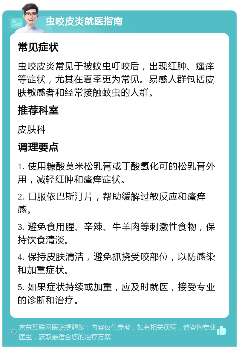 虫咬皮炎就医指南 常见症状 虫咬皮炎常见于被蚊虫叮咬后，出现红肿、瘙痒等症状，尤其在夏季更为常见。易感人群包括皮肤敏感者和经常接触蚊虫的人群。 推荐科室 皮肤科 调理要点 1. 使用糠酸莫米松乳膏或丁酸氢化可的松乳膏外用，减轻红肿和瘙痒症状。 2. 口服依巴斯汀片，帮助缓解过敏反应和瘙痒感。 3. 避免食用腥、辛辣、牛羊肉等刺激性食物，保持饮食清淡。 4. 保持皮肤清洁，避免抓挠受咬部位，以防感染和加重症状。 5. 如果症状持续或加重，应及时就医，接受专业的诊断和治疗。