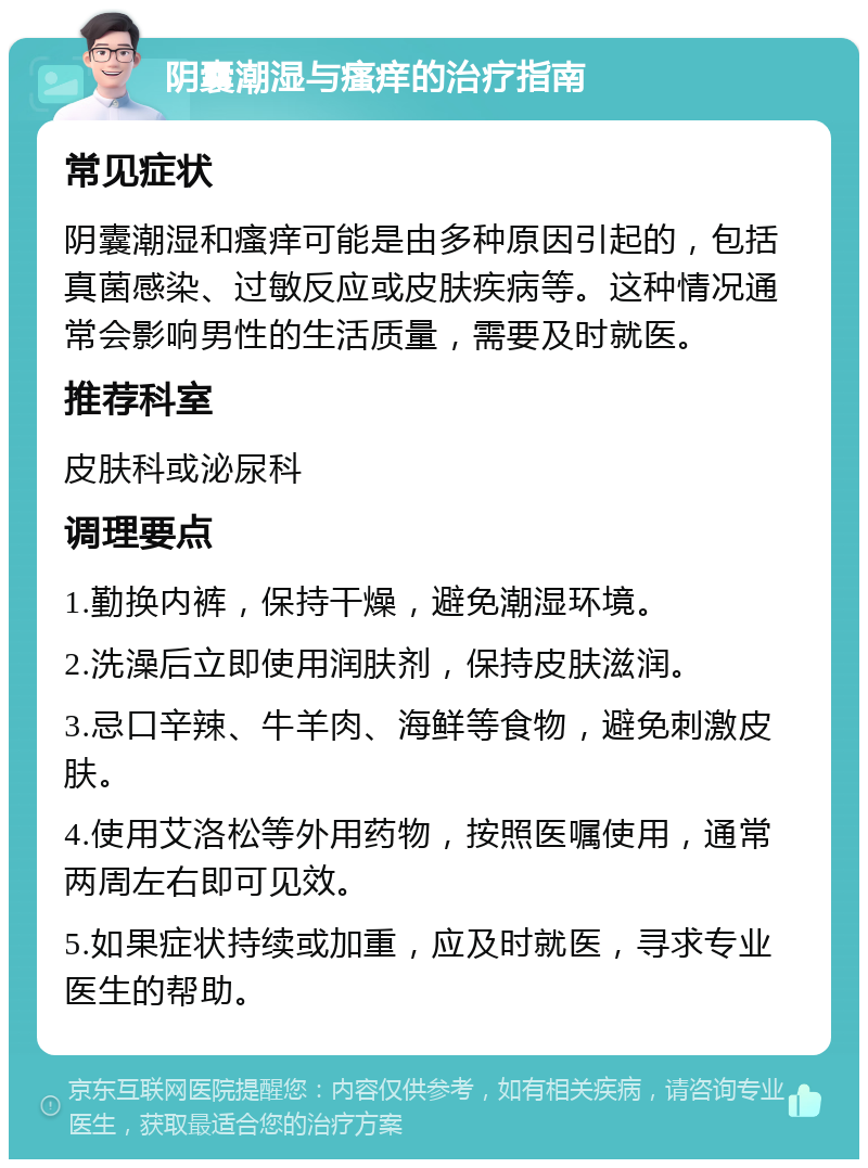 阴囊潮湿与瘙痒的治疗指南 常见症状 阴囊潮湿和瘙痒可能是由多种原因引起的，包括真菌感染、过敏反应或皮肤疾病等。这种情况通常会影响男性的生活质量，需要及时就医。 推荐科室 皮肤科或泌尿科 调理要点 1.勤换内裤，保持干燥，避免潮湿环境。 2.洗澡后立即使用润肤剂，保持皮肤滋润。 3.忌口辛辣、牛羊肉、海鲜等食物，避免刺激皮肤。 4.使用艾洛松等外用药物，按照医嘱使用，通常两周左右即可见效。 5.如果症状持续或加重，应及时就医，寻求专业医生的帮助。