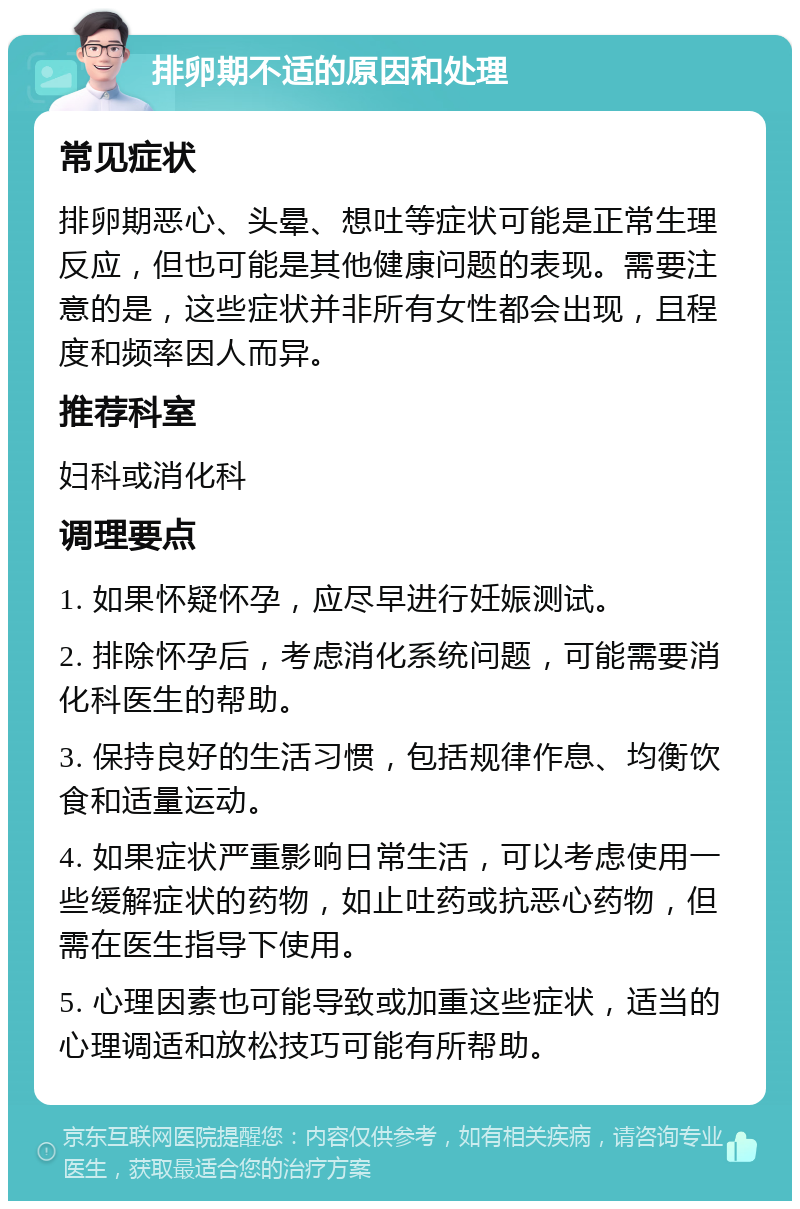 排卵期不适的原因和处理 常见症状 排卵期恶心、头晕、想吐等症状可能是正常生理反应，但也可能是其他健康问题的表现。需要注意的是，这些症状并非所有女性都会出现，且程度和频率因人而异。 推荐科室 妇科或消化科 调理要点 1. 如果怀疑怀孕，应尽早进行妊娠测试。 2. 排除怀孕后，考虑消化系统问题，可能需要消化科医生的帮助。 3. 保持良好的生活习惯，包括规律作息、均衡饮食和适量运动。 4. 如果症状严重影响日常生活，可以考虑使用一些缓解症状的药物，如止吐药或抗恶心药物，但需在医生指导下使用。 5. 心理因素也可能导致或加重这些症状，适当的心理调适和放松技巧可能有所帮助。