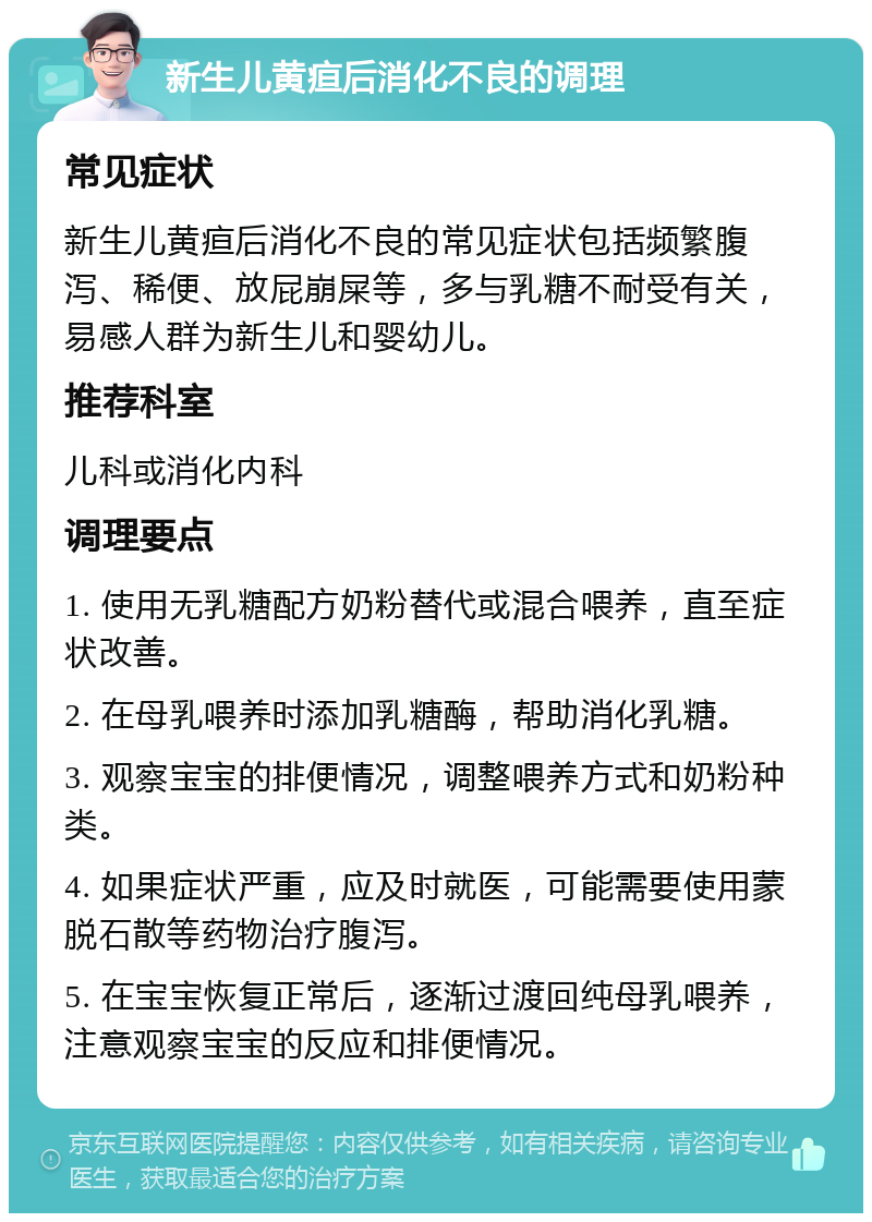 新生儿黄疸后消化不良的调理 常见症状 新生儿黄疸后消化不良的常见症状包括频繁腹泻、稀便、放屁崩屎等，多与乳糖不耐受有关，易感人群为新生儿和婴幼儿。 推荐科室 儿科或消化内科 调理要点 1. 使用无乳糖配方奶粉替代或混合喂养，直至症状改善。 2. 在母乳喂养时添加乳糖酶，帮助消化乳糖。 3. 观察宝宝的排便情况，调整喂养方式和奶粉种类。 4. 如果症状严重，应及时就医，可能需要使用蒙脱石散等药物治疗腹泻。 5. 在宝宝恢复正常后，逐渐过渡回纯母乳喂养，注意观察宝宝的反应和排便情况。