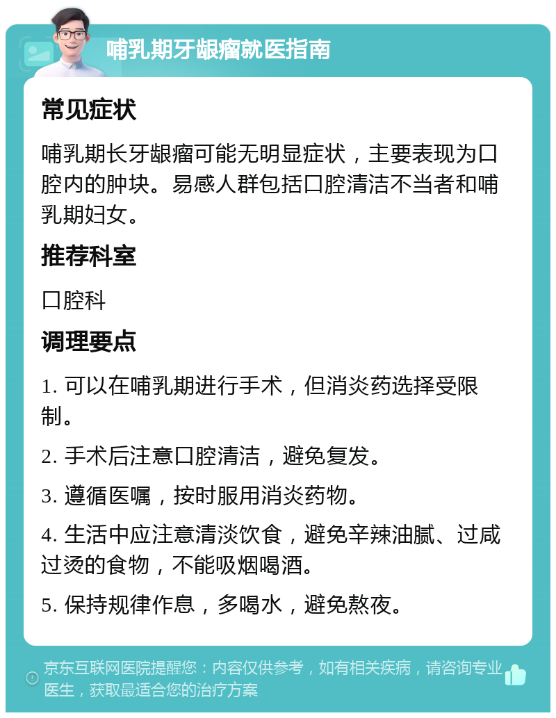 哺乳期牙龈瘤就医指南 常见症状 哺乳期长牙龈瘤可能无明显症状，主要表现为口腔内的肿块。易感人群包括口腔清洁不当者和哺乳期妇女。 推荐科室 口腔科 调理要点 1. 可以在哺乳期进行手术，但消炎药选择受限制。 2. 手术后注意口腔清洁，避免复发。 3. 遵循医嘱，按时服用消炎药物。 4. 生活中应注意清淡饮食，避免辛辣油腻、过咸过烫的食物，不能吸烟喝酒。 5. 保持规律作息，多喝水，避免熬夜。