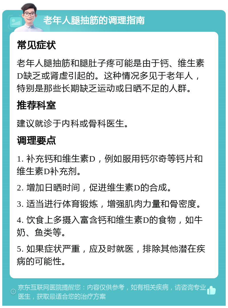 老年人腿抽筋的调理指南 常见症状 老年人腿抽筋和腿肚子疼可能是由于钙、维生素D缺乏或肾虚引起的。这种情况多见于老年人，特别是那些长期缺乏运动或日晒不足的人群。 推荐科室 建议就诊于内科或骨科医生。 调理要点 1. 补充钙和维生素D，例如服用钙尔奇等钙片和维生素D补充剂。 2. 增加日晒时间，促进维生素D的合成。 3. 适当进行体育锻炼，增强肌肉力量和骨密度。 4. 饮食上多摄入富含钙和维生素D的食物，如牛奶、鱼类等。 5. 如果症状严重，应及时就医，排除其他潜在疾病的可能性。