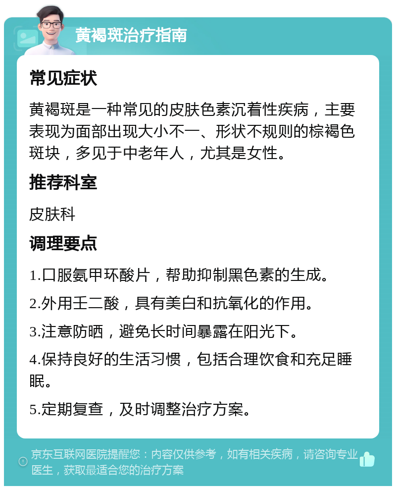 黄褐斑治疗指南 常见症状 黄褐斑是一种常见的皮肤色素沉着性疾病，主要表现为面部出现大小不一、形状不规则的棕褐色斑块，多见于中老年人，尤其是女性。 推荐科室 皮肤科 调理要点 1.口服氨甲环酸片，帮助抑制黑色素的生成。 2.外用壬二酸，具有美白和抗氧化的作用。 3.注意防晒，避免长时间暴露在阳光下。 4.保持良好的生活习惯，包括合理饮食和充足睡眠。 5.定期复查，及时调整治疗方案。