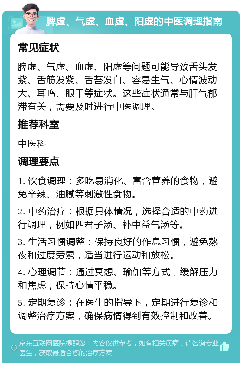 脾虚、气虚、血虚、阳虚的中医调理指南 常见症状 脾虚、气虚、血虚、阳虚等问题可能导致舌头发紫、舌筋发紫、舌苔发白、容易生气、心情波动大、耳鸣、眼干等症状。这些症状通常与肝气郁滞有关，需要及时进行中医调理。 推荐科室 中医科 调理要点 1. 饮食调理：多吃易消化、富含营养的食物，避免辛辣、油腻等刺激性食物。 2. 中药治疗：根据具体情况，选择合适的中药进行调理，例如四君子汤、补中益气汤等。 3. 生活习惯调整：保持良好的作息习惯，避免熬夜和过度劳累，适当进行运动和放松。 4. 心理调节：通过冥想、瑜伽等方式，缓解压力和焦虑，保持心情平稳。 5. 定期复诊：在医生的指导下，定期进行复诊和调整治疗方案，确保病情得到有效控制和改善。