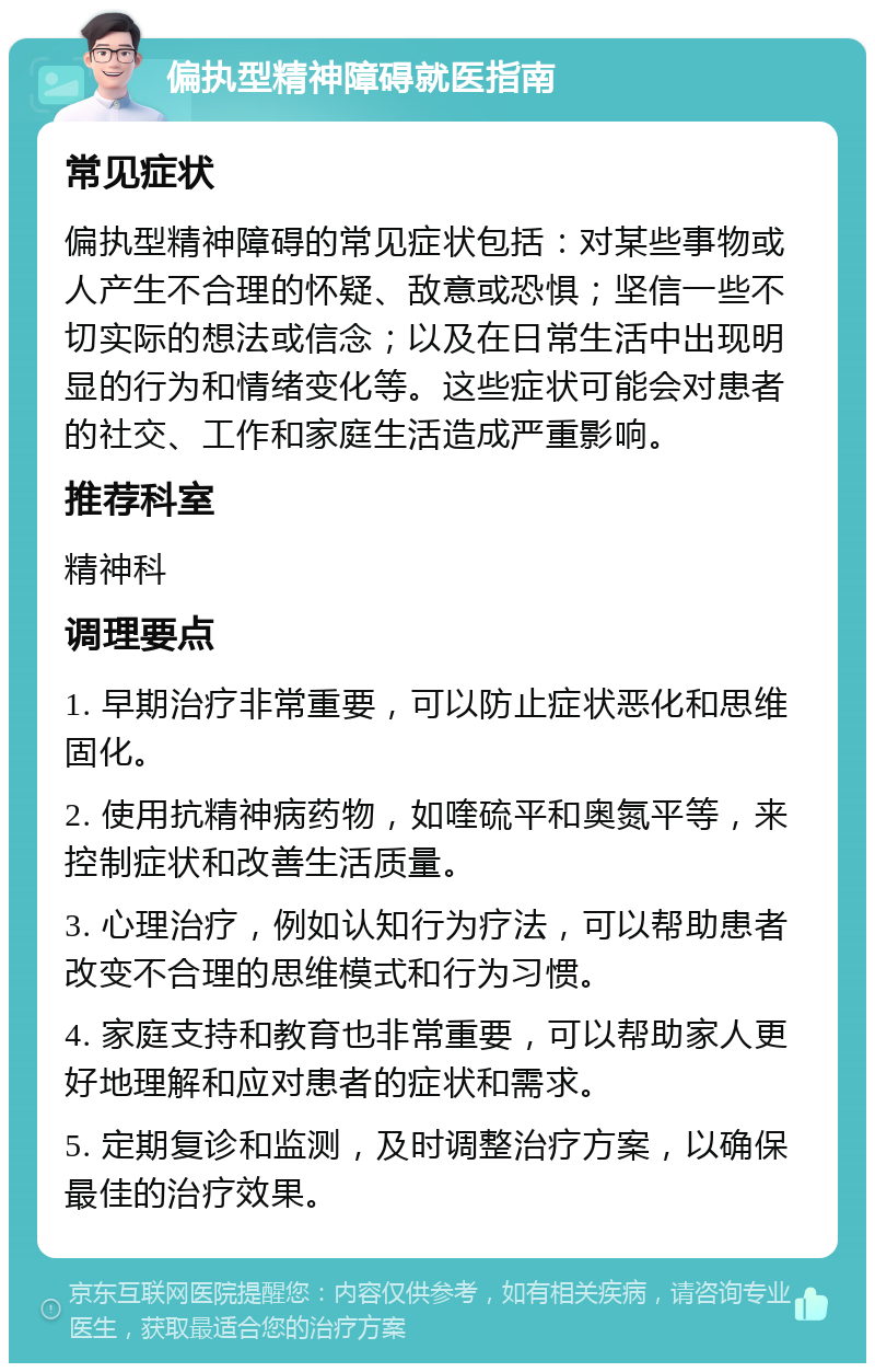 偏执型精神障碍就医指南 常见症状 偏执型精神障碍的常见症状包括：对某些事物或人产生不合理的怀疑、敌意或恐惧；坚信一些不切实际的想法或信念；以及在日常生活中出现明显的行为和情绪变化等。这些症状可能会对患者的社交、工作和家庭生活造成严重影响。 推荐科室 精神科 调理要点 1. 早期治疗非常重要，可以防止症状恶化和思维固化。 2. 使用抗精神病药物，如喹硫平和奥氮平等，来控制症状和改善生活质量。 3. 心理治疗，例如认知行为疗法，可以帮助患者改变不合理的思维模式和行为习惯。 4. 家庭支持和教育也非常重要，可以帮助家人更好地理解和应对患者的症状和需求。 5. 定期复诊和监测，及时调整治疗方案，以确保最佳的治疗效果。