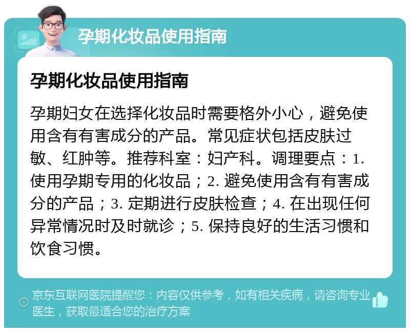 孕期化妆品使用指南 孕期化妆品使用指南 孕期妇女在选择化妆品时需要格外小心，避免使用含有有害成分的产品。常见症状包括皮肤过敏、红肿等。推荐科室：妇产科。调理要点：1. 使用孕期专用的化妆品；2. 避免使用含有有害成分的产品；3. 定期进行皮肤检查；4. 在出现任何异常情况时及时就诊；5. 保持良好的生活习惯和饮食习惯。