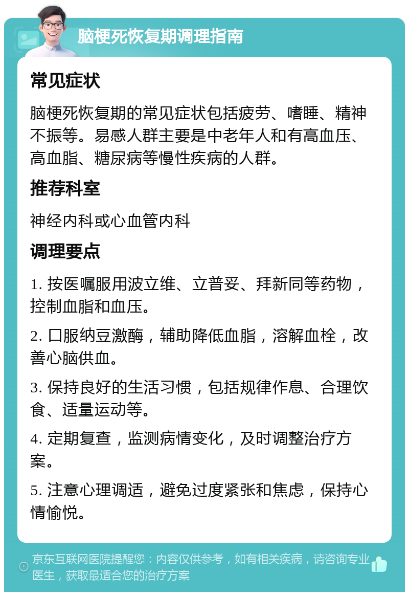 脑梗死恢复期调理指南 常见症状 脑梗死恢复期的常见症状包括疲劳、嗜睡、精神不振等。易感人群主要是中老年人和有高血压、高血脂、糖尿病等慢性疾病的人群。 推荐科室 神经内科或心血管内科 调理要点 1. 按医嘱服用波立维、立普妥、拜新同等药物，控制血脂和血压。 2. 口服纳豆激酶，辅助降低血脂，溶解血栓，改善心脑供血。 3. 保持良好的生活习惯，包括规律作息、合理饮食、适量运动等。 4. 定期复查，监测病情变化，及时调整治疗方案。 5. 注意心理调适，避免过度紧张和焦虑，保持心情愉悦。